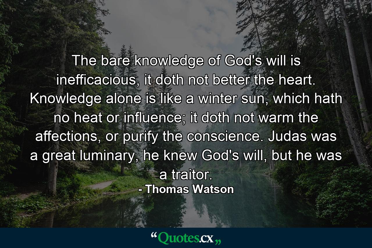 The bare knowledge of God's will is inefficacious, it doth not better the heart. Knowledge alone is like a winter sun, which hath no heat or influence; it doth not warm the affections, or purify the conscience. Judas was a great luminary, he knew God's will, but he was a traitor. - Quote by Thomas Watson