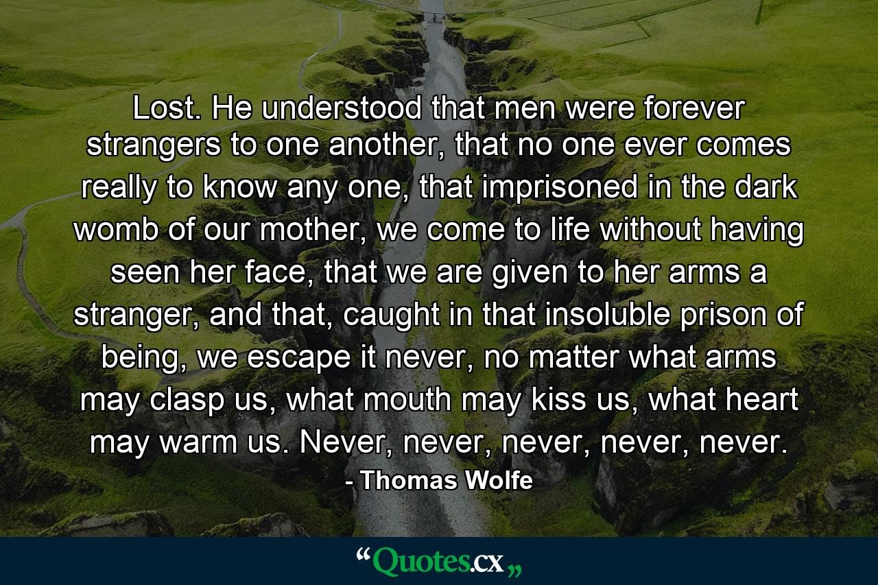 Lost. He understood that men were forever strangers to one another, that no one ever comes really to know any one, that imprisoned in the dark womb of our mother, we come to life without having seen her face, that we are given to her arms a stranger, and that, caught in that insoluble prison of being, we escape it never, no matter what arms may clasp us, what mouth may kiss us, what heart may warm us. Never, never, never, never, never. - Quote by Thomas Wolfe