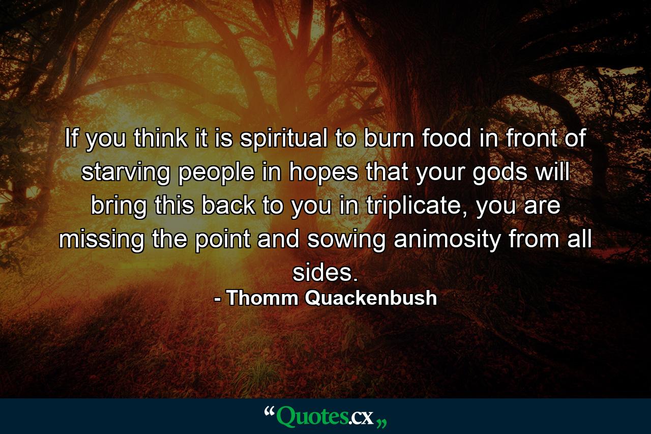 If you think it is spiritual to burn food in front of starving people in hopes that your gods will bring this back to you in triplicate, you are missing the point and sowing animosity from all sides. - Quote by Thomm Quackenbush