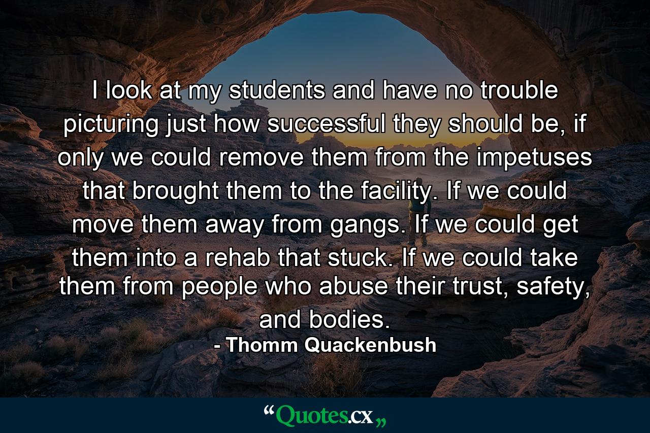 I look at my students and have no trouble picturing just how successful they should be, if only we could remove them from the impetuses that brought them to the facility. If we could move them away from gangs. If we could get them into a rehab that stuck. If we could take them from people who abuse their trust, safety, and bodies. - Quote by Thomm Quackenbush