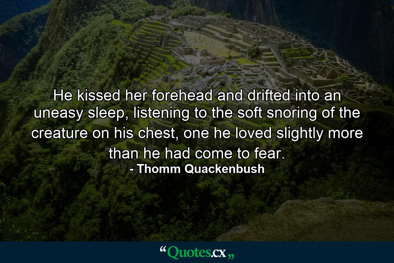 He kissed her forehead and drifted into an uneasy sleep, listening to the soft snoring of the creature on his chest, one he loved slightly more than he had come to fear. - Quote by Thomm Quackenbush