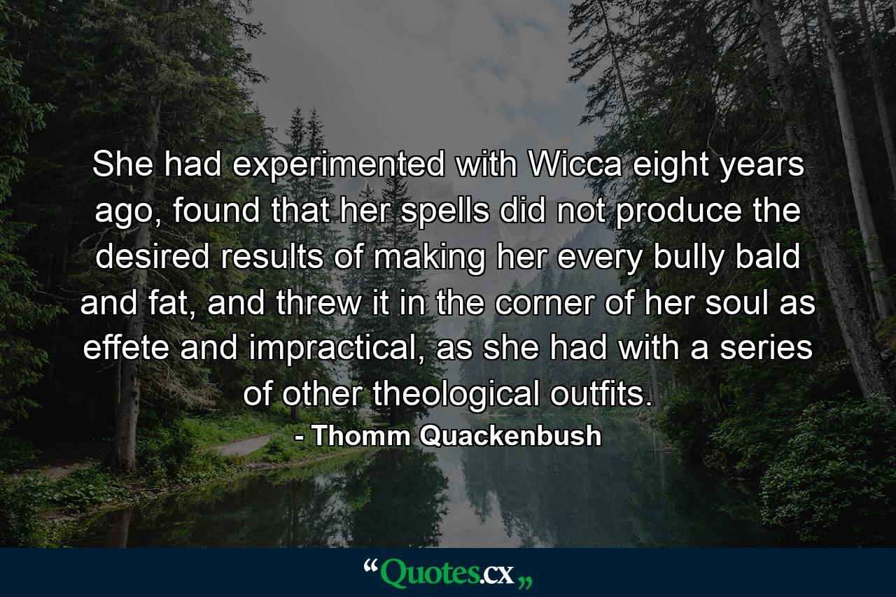 She had experimented with Wicca eight years ago, found that her spells did not produce the desired results of making her every bully bald and fat, and threw it in the corner of her soul as effete and impractical, as she had with a series of other theological outfits. - Quote by Thomm Quackenbush