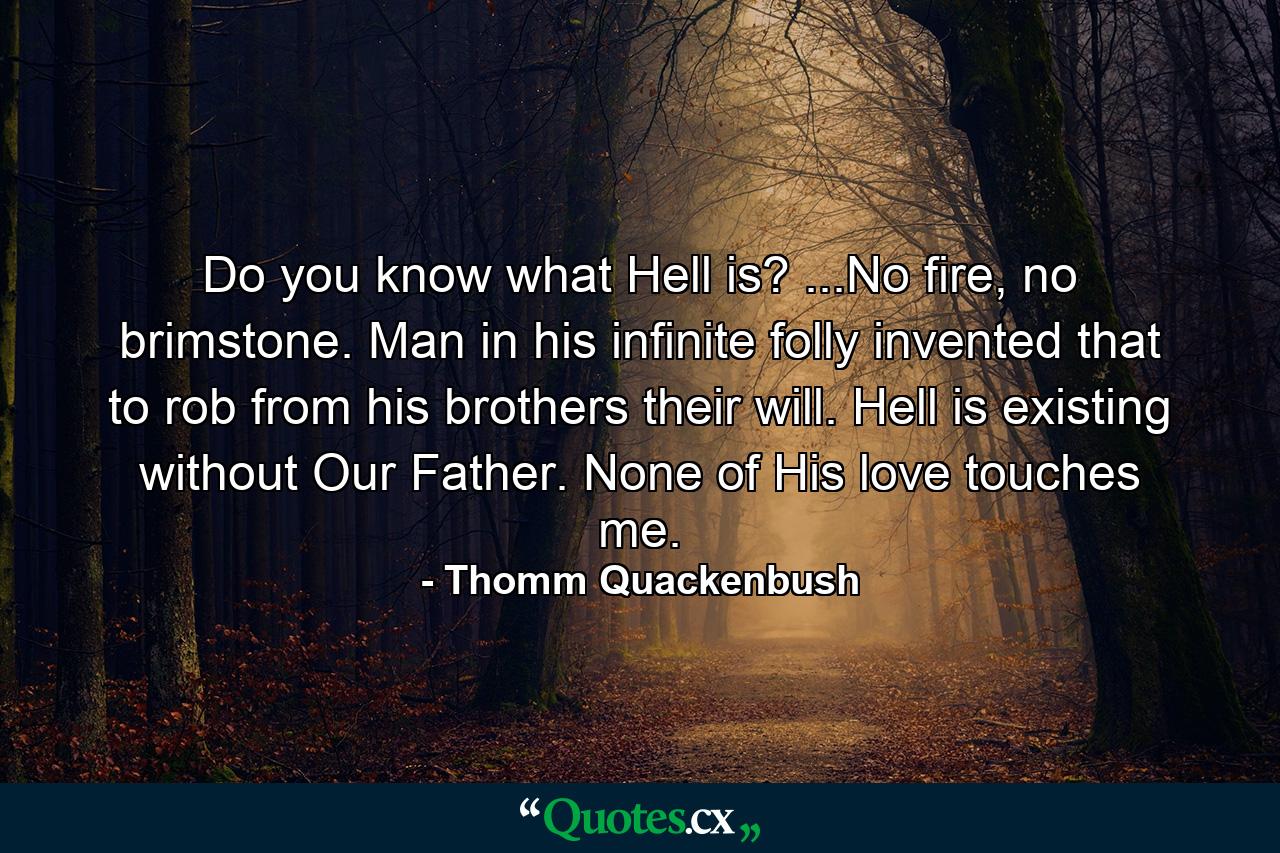 Do you know what Hell is? ...No fire, no brimstone. Man in his infinite folly invented that to rob from his brothers their will. Hell is existing without Our Father. None of His love touches me. - Quote by Thomm Quackenbush