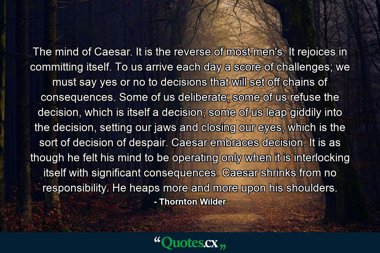 The mind of Caesar. It is the reverse of most men's. It rejoices in committing itself. To us arrive each day a score of challenges; we must say yes or no to decisions that will set off chains of consequences. Some of us deliberate; some of us refuse the decision, which is itself a decision; some of us leap giddily into the decision, setting our jaws and closing our eyes, which is the sort of decision of despair. Caesar embraces decision. It is as though he felt his mind to be operating only when it is interlocking itself with significant consequences. Caesar shrinks from no responsibility. He heaps more and more upon his shoulders. - Quote by Thornton Wilder