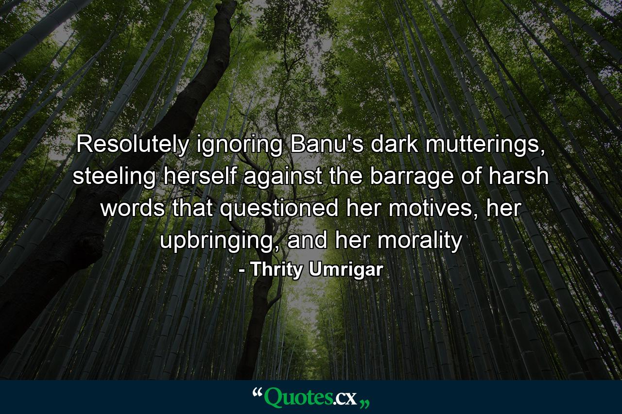 Resolutely ignoring Banu's dark mutterings, steeling herself against the barrage of harsh words that questioned her motives, her upbringing, and her morality - Quote by Thrity Umrigar