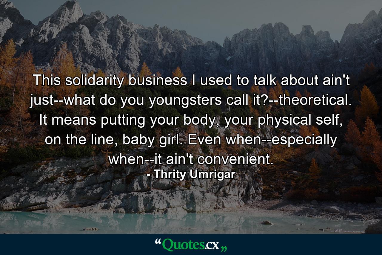 This solidarity business I used to talk about ain't just--what do you youngsters call it?--theoretical. It means putting your body, your physical self, on the line, baby girl. Even when--especially when--it ain't convenient. - Quote by Thrity Umrigar