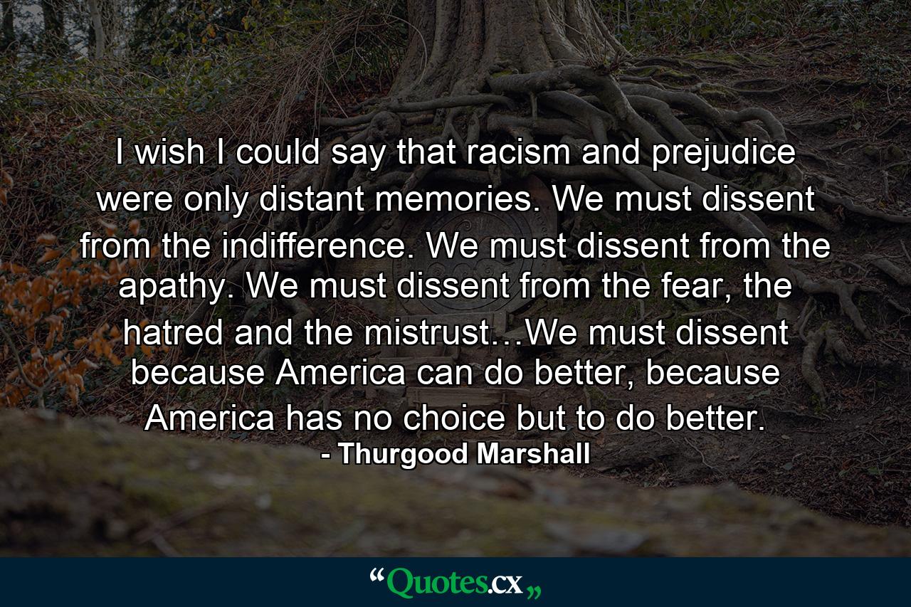 I wish I could say that racism and prejudice were only distant memories. We must dissent from the indifference. We must dissent from the apathy. We must dissent from the fear, the hatred and the mistrust…We must dissent because America can do better, because America has no choice but to do better. - Quote by Thurgood Marshall