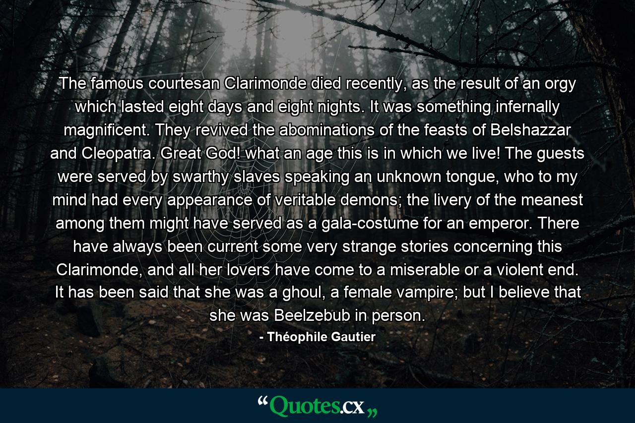 The famous courtesan Clarimonde died recently, as the result of an orgy which lasted eight days and eight nights. It was something infernally magnificent. They revived the abominations of the feasts of Belshazzar and Cleopatra. Great God! what an age this is in which we live! The guests were served by swarthy slaves speaking an unknown tongue, who to my mind had every appearance of veritable demons; the livery of the meanest among them might have served as a gala-costume for an emperor. There have always been current some very strange stories concerning this Clarimonde, and all her lovers have come to a miserable or a violent end. It has been said that she was a ghoul, a female vampire; but I believe that she was Beelzebub in person. - Quote by Théophile Gautier