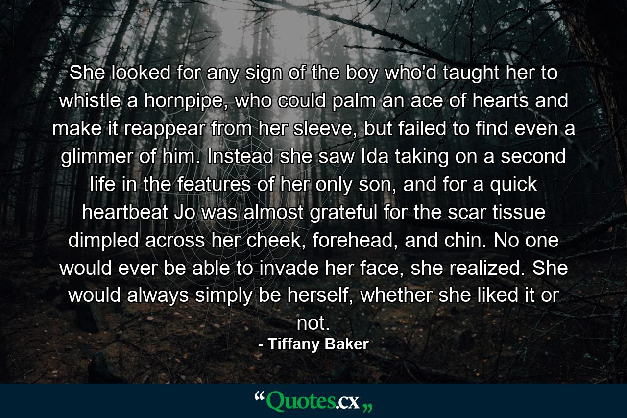 She looked for any sign of the boy who'd taught her to whistle a hornpipe, who could palm an ace of hearts and make it reappear from her sleeve, but failed to find even a glimmer of him. Instead she saw Ida taking on a second life in the features of her only son, and for a quick heartbeat Jo was almost grateful for the scar tissue dimpled across her cheek, forehead, and chin. No one would ever be able to invade her face, she realized. She would always simply be herself, whether she liked it or not. - Quote by Tiffany Baker