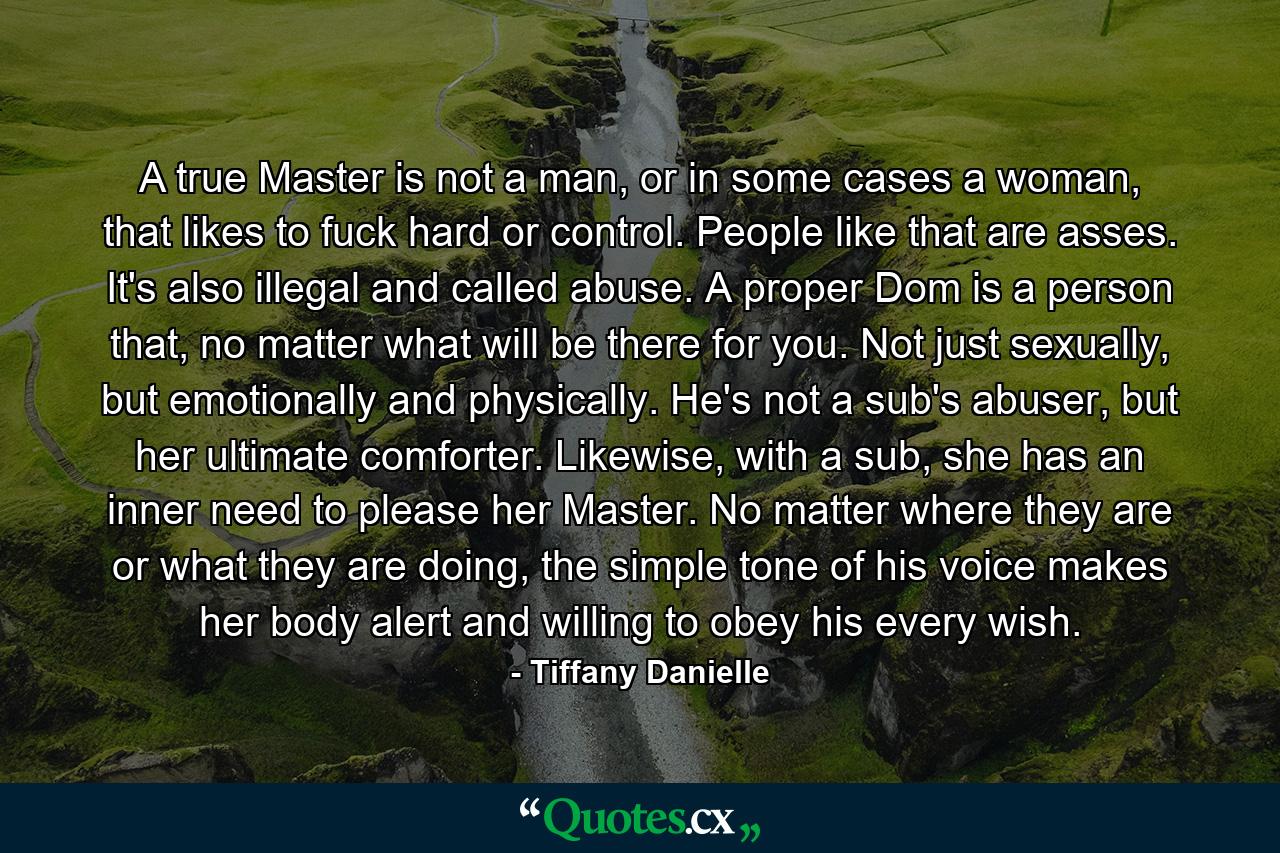 A true Master is not a man, or in some cases a woman, that likes to fuck hard or control. People like that are asses. It's also illegal and called abuse. A proper Dom is a person that, no matter what will be there for you. Not just sexually, but emotionally and physically. He's not a sub's abuser, but her ultimate comforter. Likewise, with a sub, she has an inner need to please her Master. No matter where they are or what they are doing, the simple tone of his voice makes her body alert and willing to obey his every wish. - Quote by Tiffany Danielle