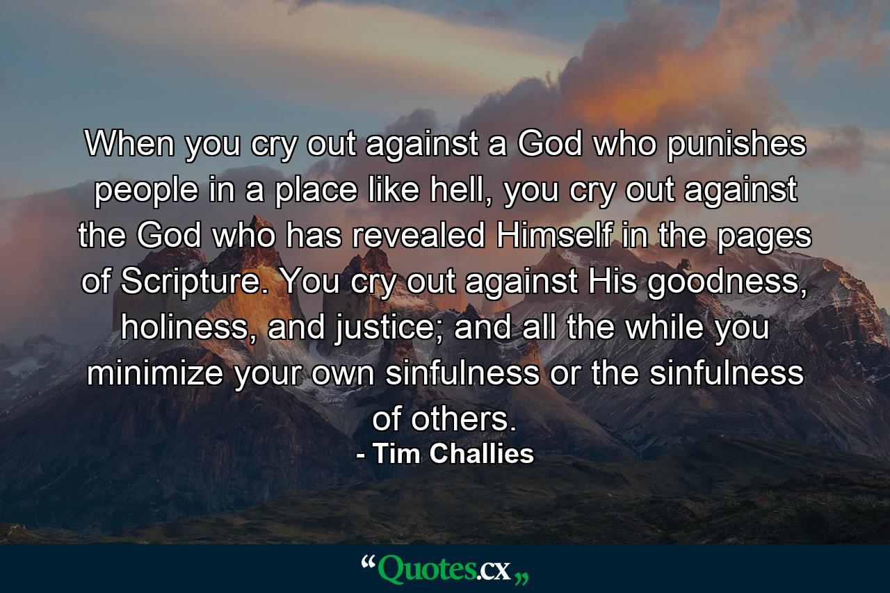 When you cry out against a God who punishes people in a place like hell, you cry out against the God who has revealed Himself in the pages of Scripture. You cry out against His goodness, holiness, and justice; and all the while you minimize your own sinfulness or the sinfulness of others. - Quote by Tim Challies