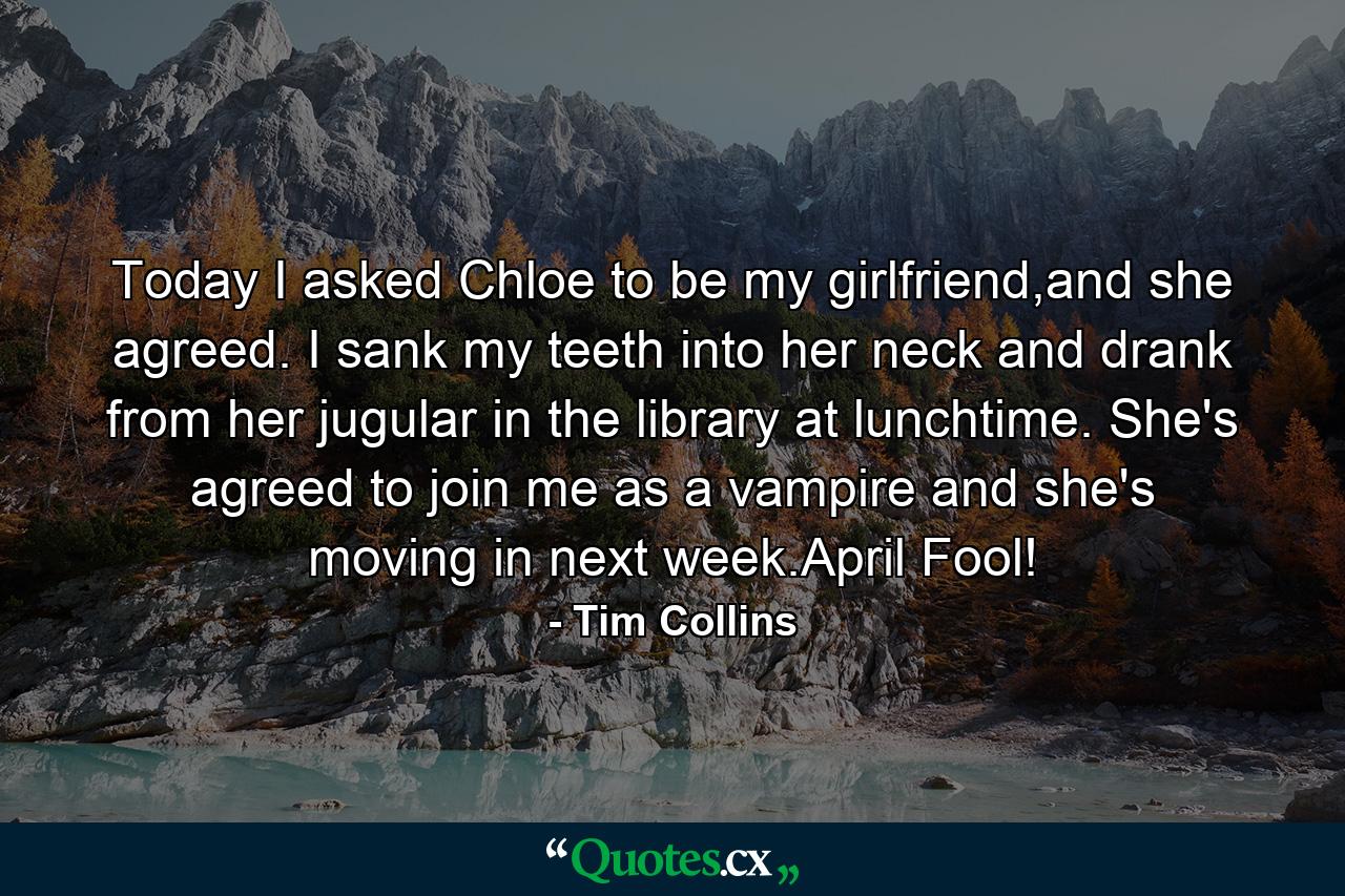 Today I asked Chloe to be my girlfriend,and she agreed. I sank my teeth into her neck and drank from her jugular in the library at lunchtime. She's agreed to join me as a vampire and she's moving in next week.April Fool! - Quote by Tim Collins