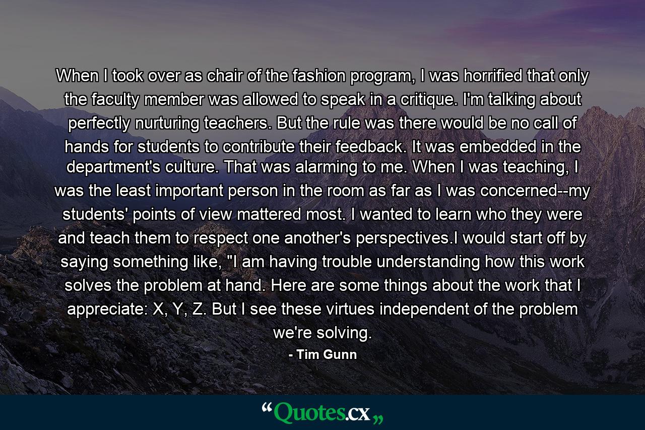 When I took over as chair of the fashion program, I was horrified that only the faculty member was allowed to speak in a critique. I'm talking about perfectly nurturing teachers. But the rule was there would be no call of hands for students to contribute their feedback. It was embedded in the department's culture. That was alarming to me. When I was teaching, I was the least important person in the room as far as I was concerned--my students' points of view mattered most. I wanted to learn who they were and teach them to respect one another's perspectives.I would start off by saying something like, 