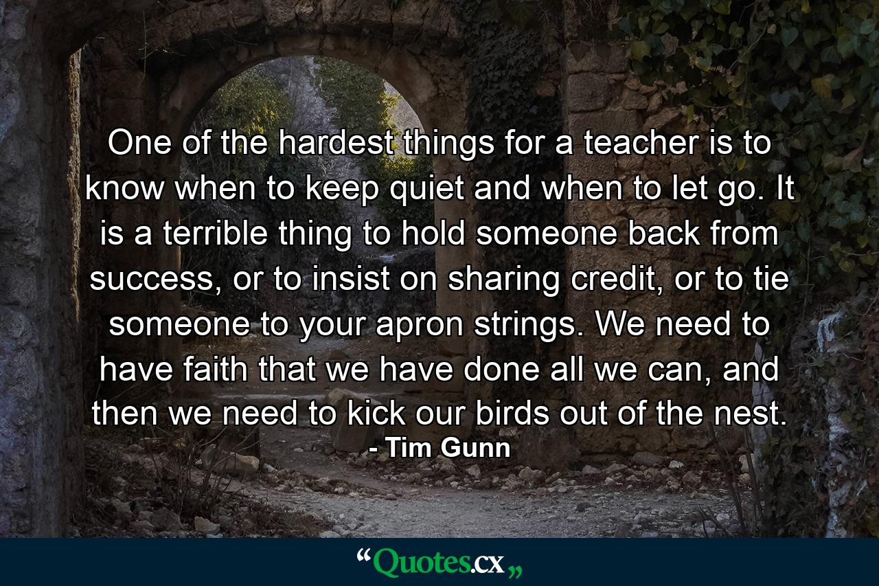 One of the hardest things for a teacher is to know when to keep quiet and when to let go. It is a terrible thing to hold someone back from success, or to insist on sharing credit, or to tie someone to your apron strings. We need to have faith that we have done all we can, and then we need to kick our birds out of the nest. - Quote by Tim Gunn