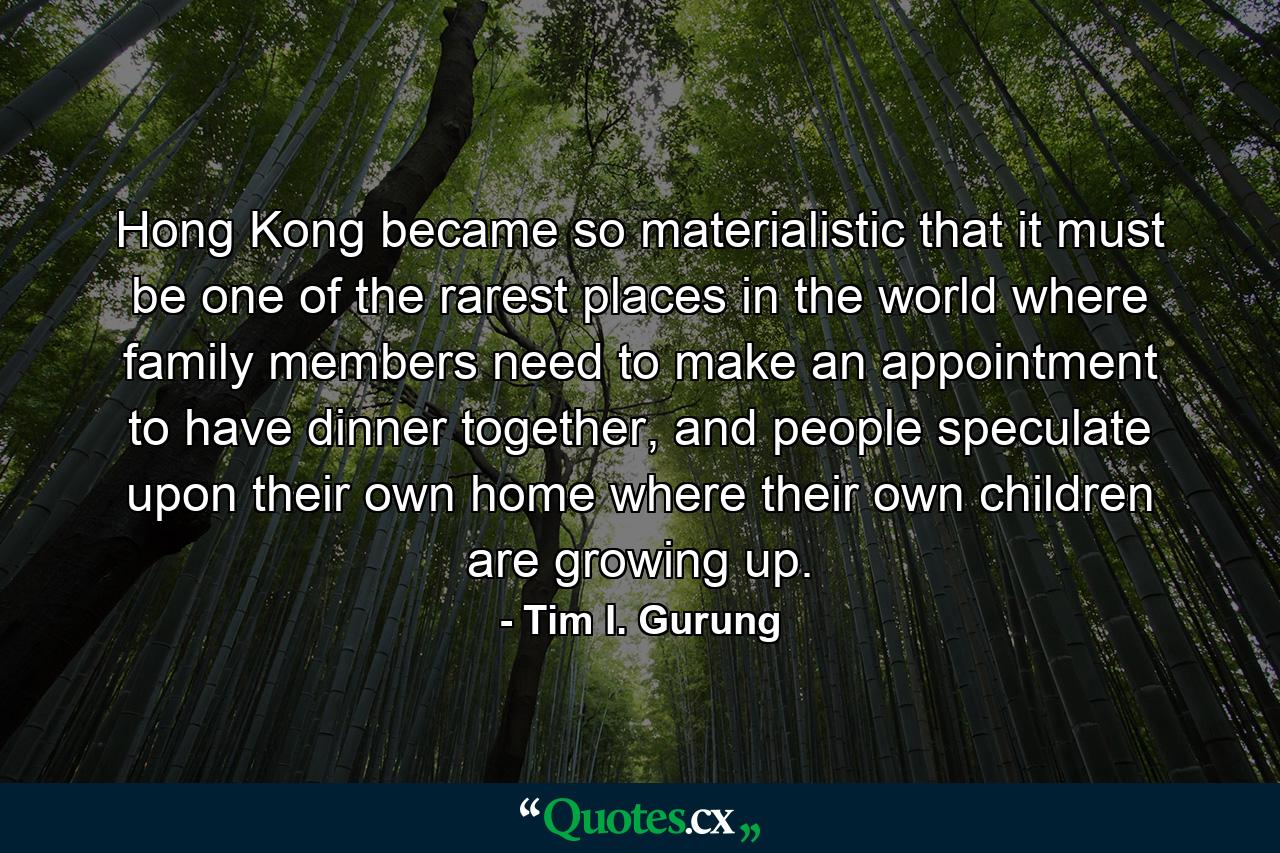 Hong Kong became so materialistic that it must be one of the rarest places in the world where family members need to make an appointment to have dinner together, and people speculate upon their own home where their own children are growing up. - Quote by Tim I. Gurung