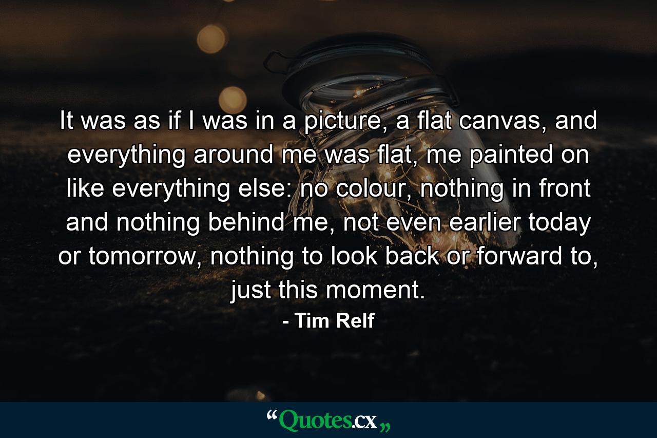 It was as if I was in a picture, a flat canvas, and everything around me was flat, me painted on like everything else: no colour, nothing in front and nothing behind me, not even earlier today or tomorrow, nothing to look back or forward to, just this moment. - Quote by Tim Relf