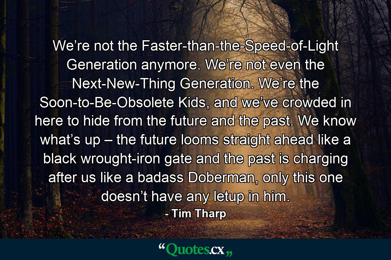 We’re not the Faster-than-the-Speed-of-Light Generation anymore. We’re not even the Next-New-Thing Generation. We’re the Soon-to-Be-Obsolete Kids, and we’ve crowded in here to hide from the future and the past. We know what’s up – the future looms straight ahead like a black wrought-iron gate and the past is charging after us like a badass Doberman, only this one doesn’t have any letup in him. - Quote by Tim Tharp