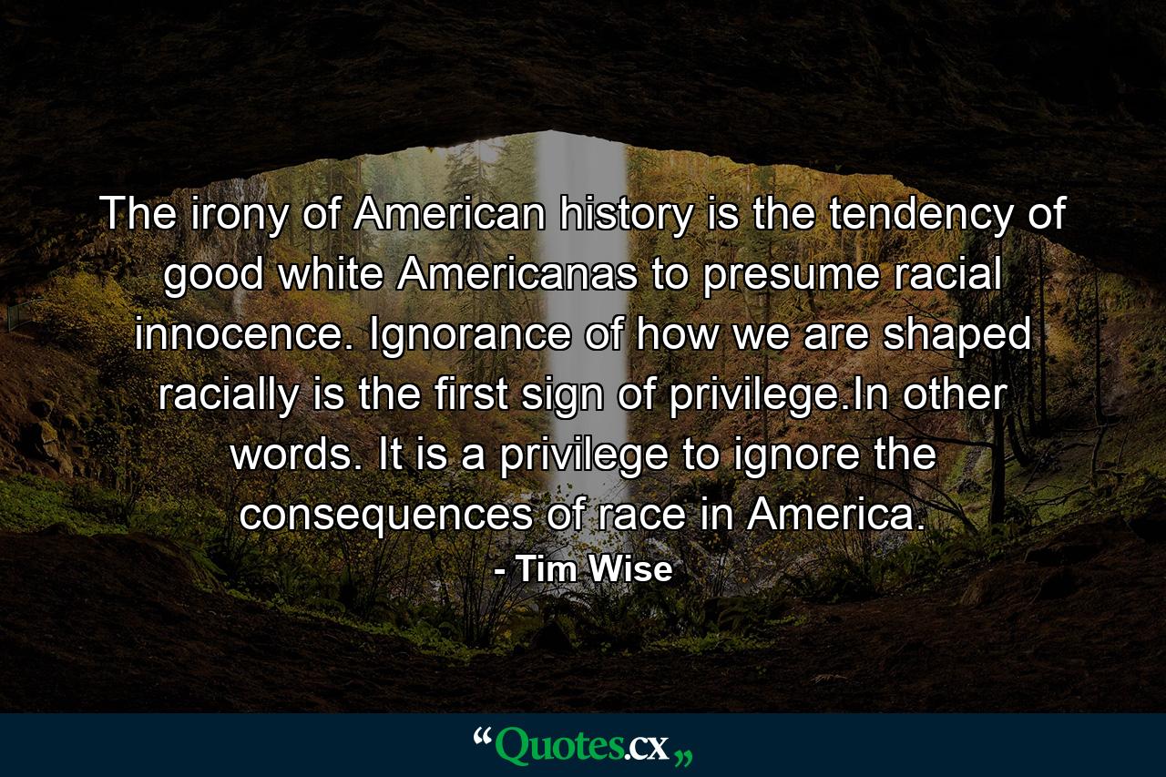 The irony of American history is the tendency of good white Americanas to presume racial innocence. Ignorance of how we are shaped racially is the first sign of privilege.In other words. It is a privilege to ignore the consequences of race in America. - Quote by Tim Wise