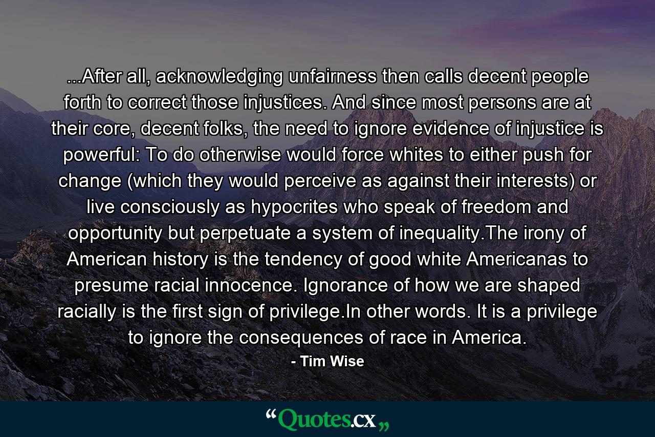 ...After all, acknowledging unfairness then calls decent people forth to correct those injustices. And since most persons are at their core, decent folks, the need to ignore evidence of injustice is powerful: To do otherwise would force whites to either push for change (which they would perceive as against their interests) or live consciously as hypocrites who speak of freedom and opportunity but perpetuate a system of inequality.The irony of American history is the tendency of good white Americanas to presume racial innocence. Ignorance of how we are shaped racially is the first sign of privilege.In other words. It is a privilege to ignore the consequences of race in America. - Quote by Tim Wise