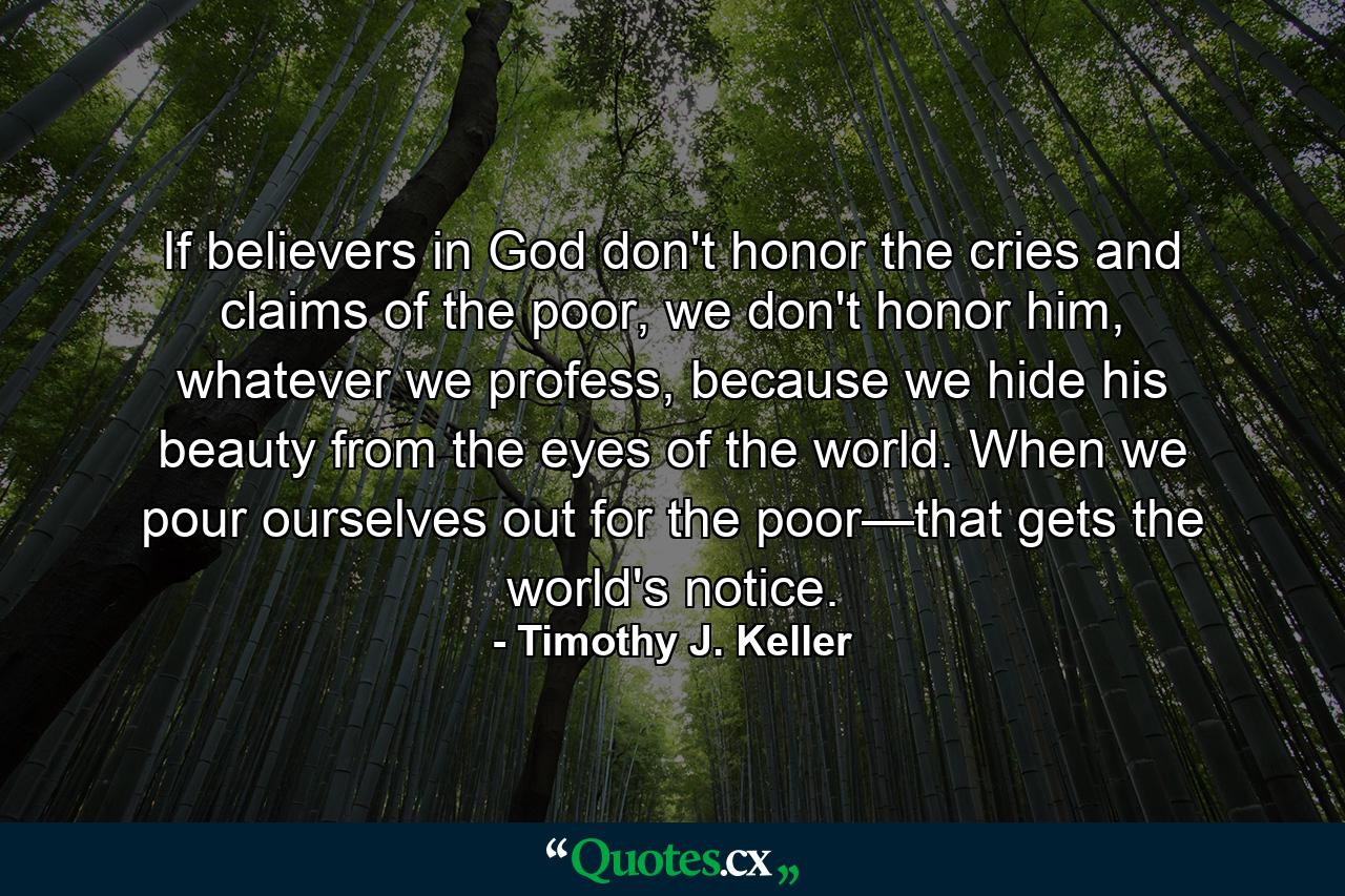 If believers in God don't honor the cries and claims of the poor, we don't honor him, whatever we profess, because we hide his beauty from the eyes of the world. When we pour ourselves out for the poor—that gets the world's notice. - Quote by Timothy J. Keller