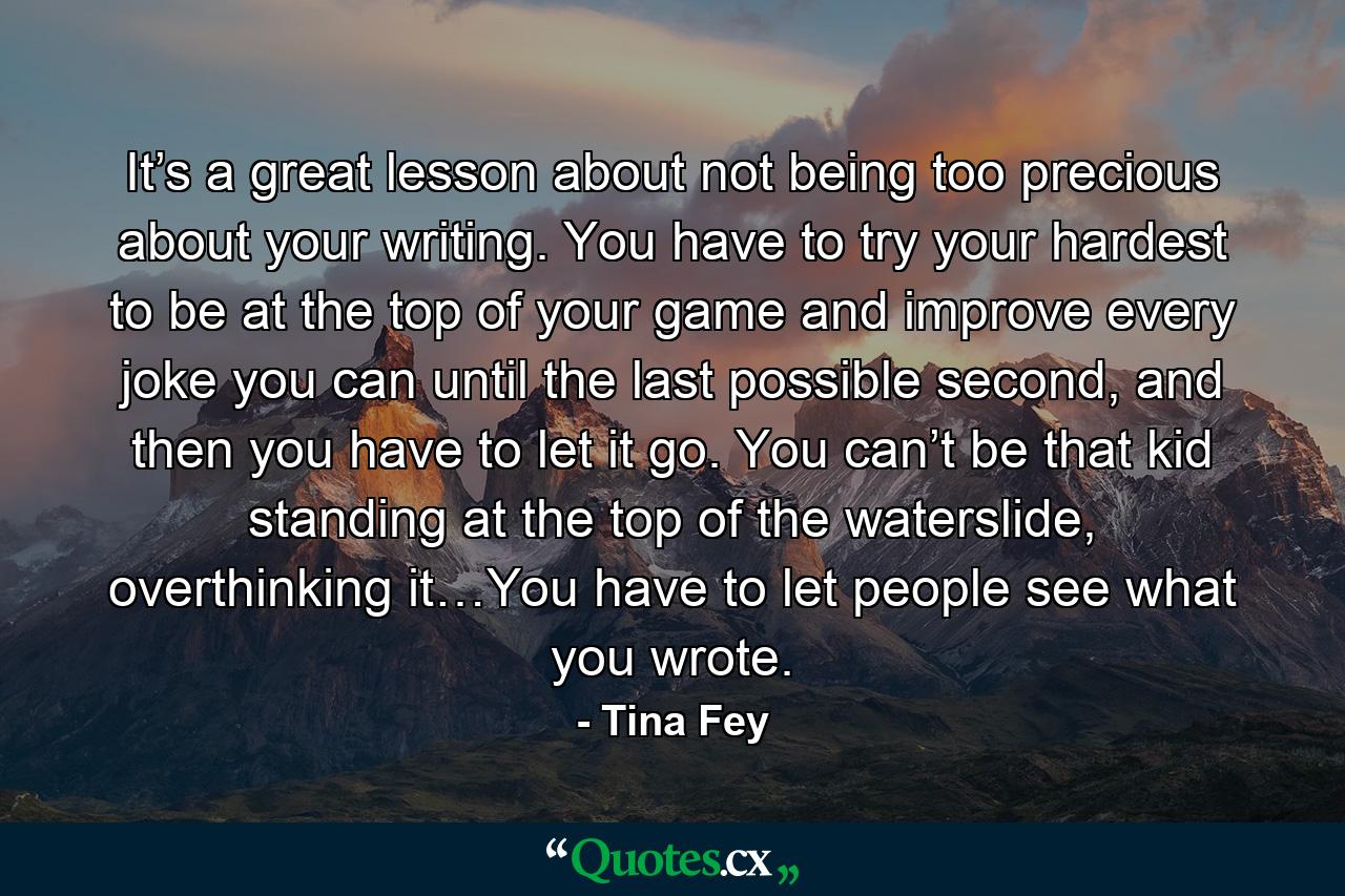 It’s a great lesson about not being too precious about your writing. You have to try your hardest to be at the top of your game and improve every joke you can until the last possible second, and then you have to let it go. You can’t be that kid standing at the top of the waterslide, overthinking it…You have to let people see what you wrote. - Quote by Tina Fey