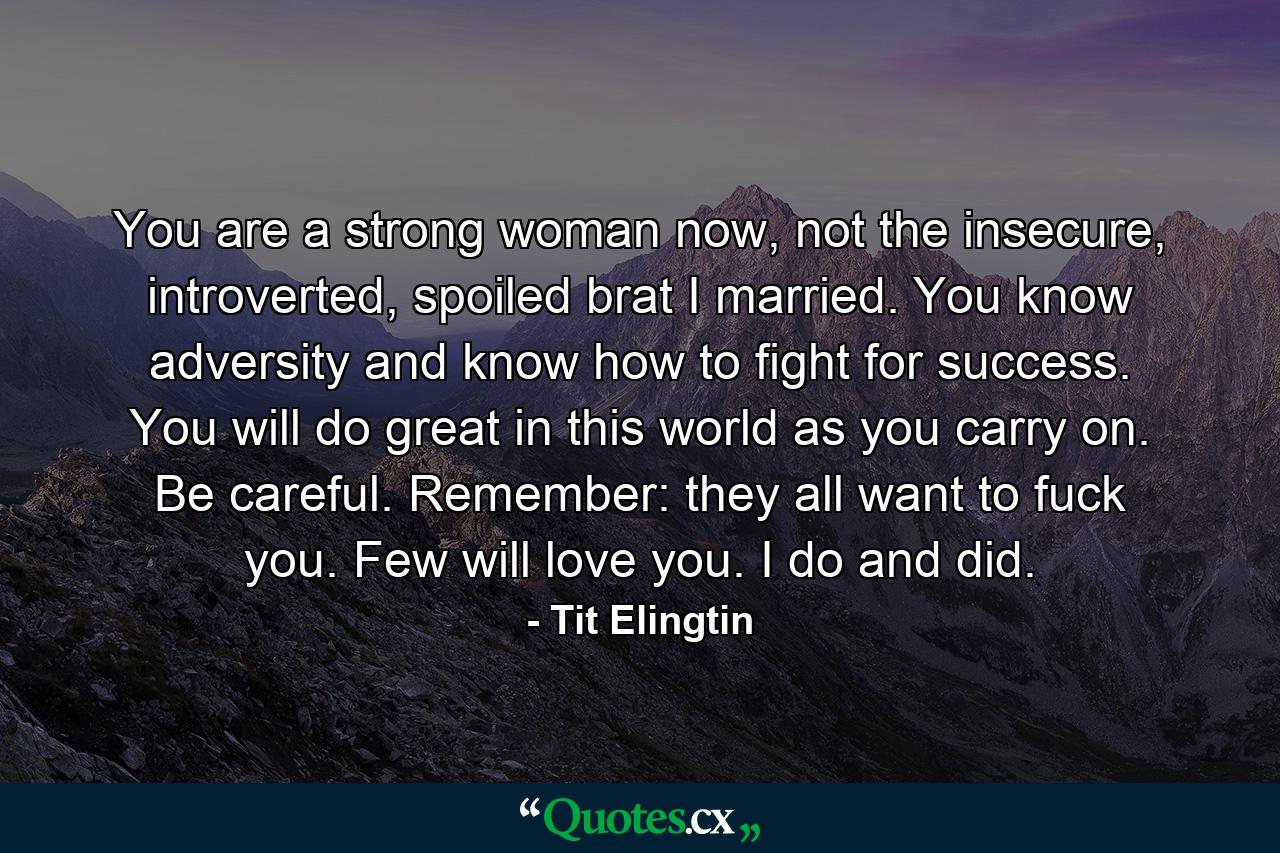 You are a strong woman now, not the insecure, introverted, spoiled brat I married. You know adversity and know how to fight for success. You will do great in this world as you carry on. Be careful. Remember: they all want to fuck you. Few will love you. I do and did. - Quote by Tit Elingtin