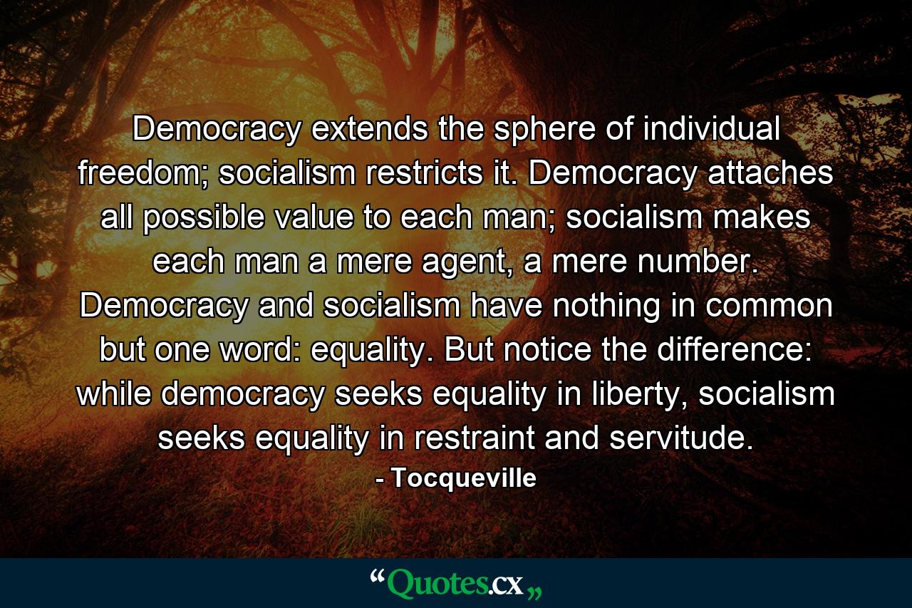 Democracy extends the sphere of individual freedom; socialism restricts it. Democracy attaches all possible value to each man; socialism makes each man a mere agent, a mere number. Democracy and socialism have nothing in common but one word: equality. But notice the difference: while democracy seeks equality in liberty, socialism seeks equality in restraint and servitude. - Quote by Tocqueville