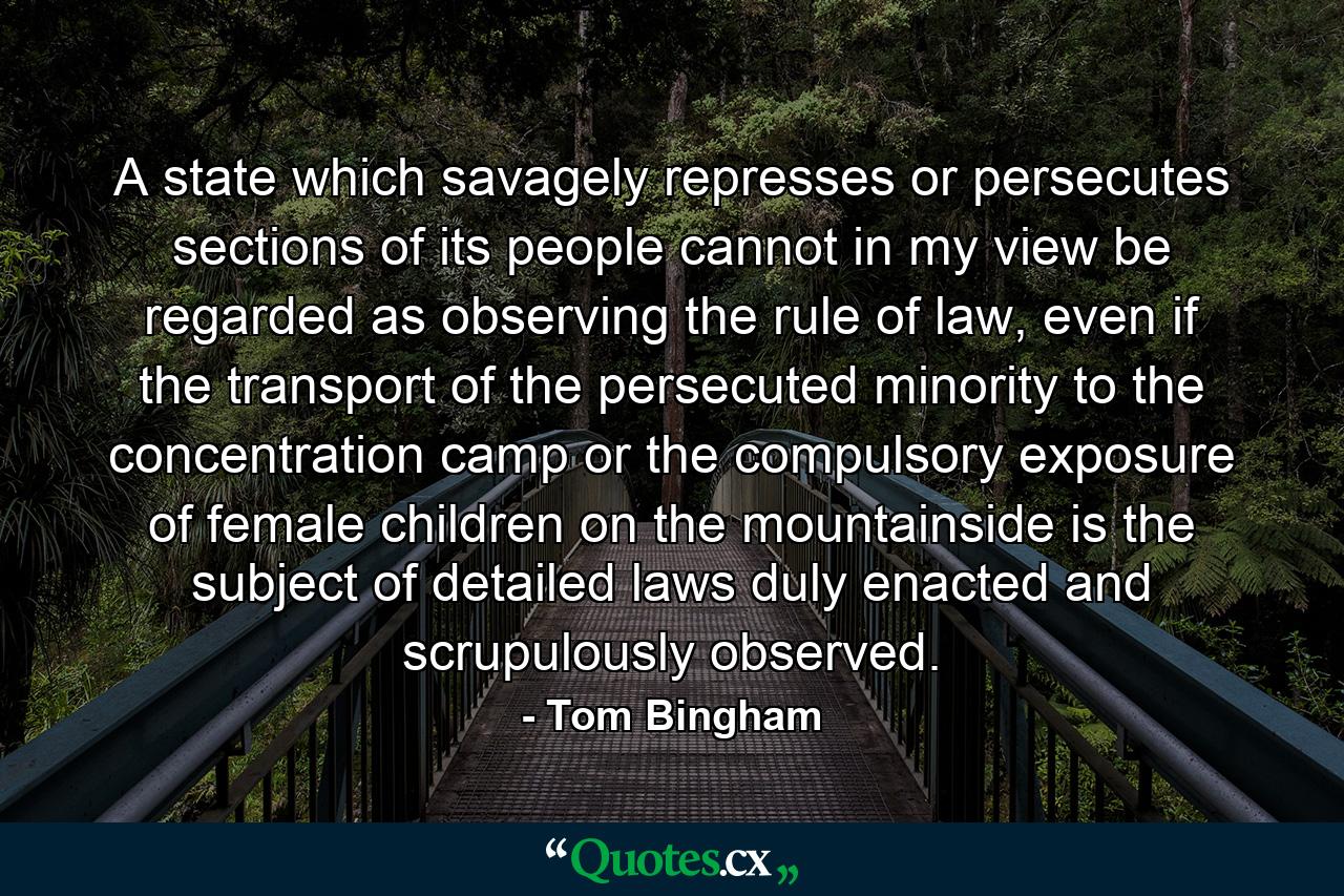 A state which savagely represses or persecutes sections of its people cannot in my view be regarded as observing the rule of law, even if the transport of the persecuted minority to the concentration camp or the compulsory exposure of female children on the mountainside is the subject of detailed laws duly enacted and scrupulously observed. - Quote by Tom Bingham