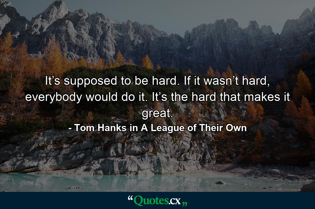 It’s supposed to be hard. If it wasn’t hard, everybody would do it. It’s the hard that makes it great. - Quote by Tom Hanks in A League of Their Own