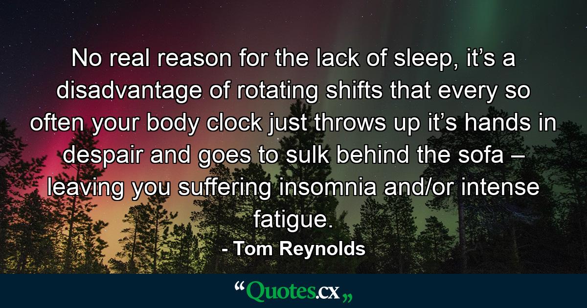 No real reason for the lack of sleep, it’s a disadvantage of rotating shifts that every so often your body clock just throws up it’s hands in despair and goes to sulk behind the sofa – leaving you suffering insomnia and/or intense fatigue. - Quote by Tom Reynolds