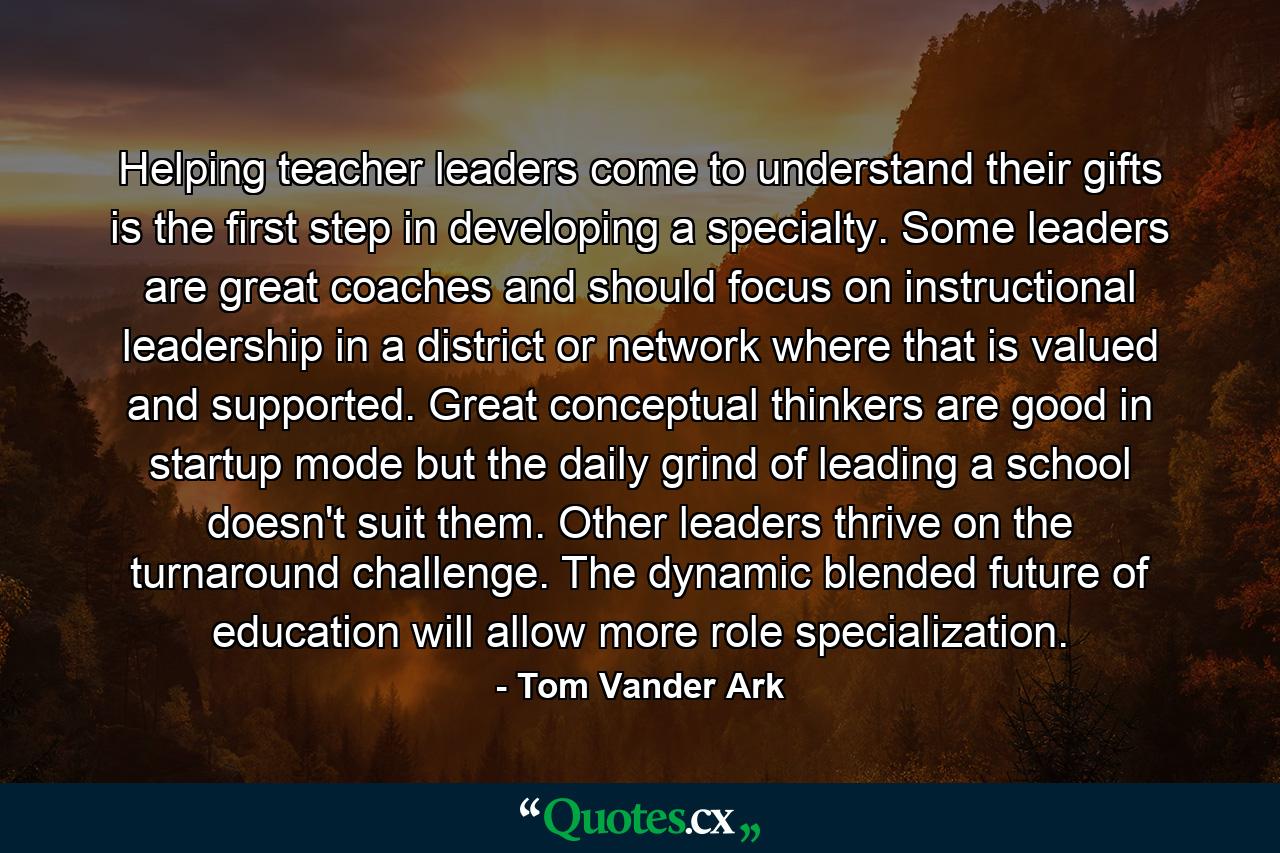 Helping teacher leaders come to understand their gifts is the first step in developing a specialty. Some leaders are great coaches and should focus on instructional leadership in a district or network where that is valued and supported. Great conceptual thinkers are good in startup mode but the daily grind of leading a school doesn't suit them. Other leaders thrive on the turnaround challenge. The dynamic blended future of education will allow more role specialization. - Quote by Tom Vander Ark