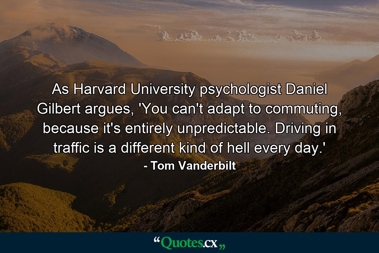 As Harvard University psychologist Daniel Gilbert argues, 'You can't adapt to commuting, because it's entirely unpredictable. Driving in traffic is a different kind of hell every day.' - Quote by Tom Vanderbilt