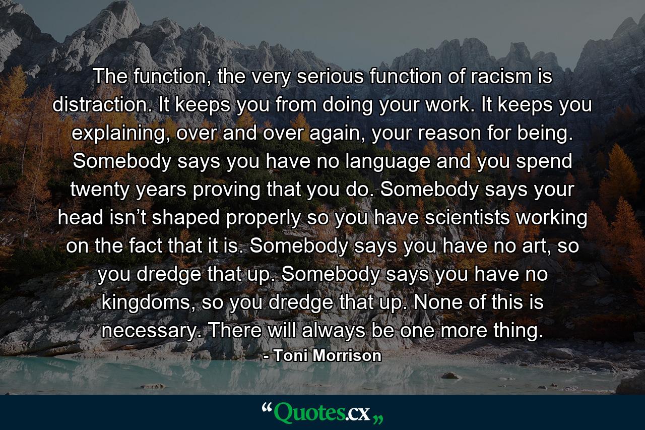 The function, the very serious function of racism is distraction. It keeps you from doing your work. It keeps you explaining, over and over again, your reason for being. Somebody says you have no language and you spend twenty years proving that you do. Somebody says your head isn’t shaped properly so you have scientists working on the fact that it is. Somebody says you have no art, so you dredge that up. Somebody says you have no kingdoms, so you dredge that up. None of this is necessary. There will always be one more thing. - Quote by Toni Morrison