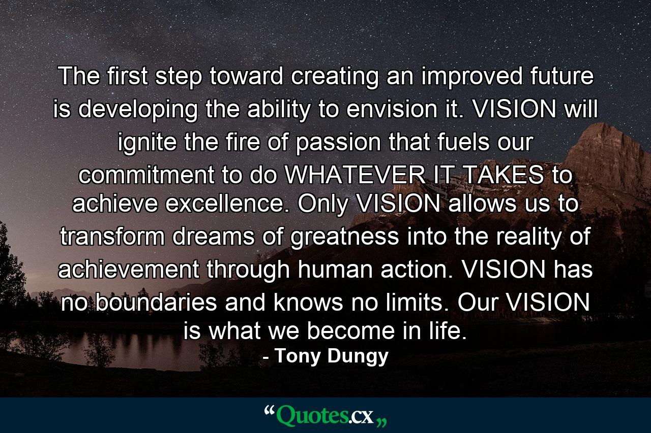 The first step toward creating an improved future is developing the ability to envision it. VISION will ignite the fire of passion that fuels our commitment to do WHATEVER IT TAKES to achieve excellence. Only VISION allows us to transform dreams of greatness into the reality of achievement through human action. VISION has no boundaries and knows no limits. Our VISION is what we become in life. - Quote by Tony Dungy