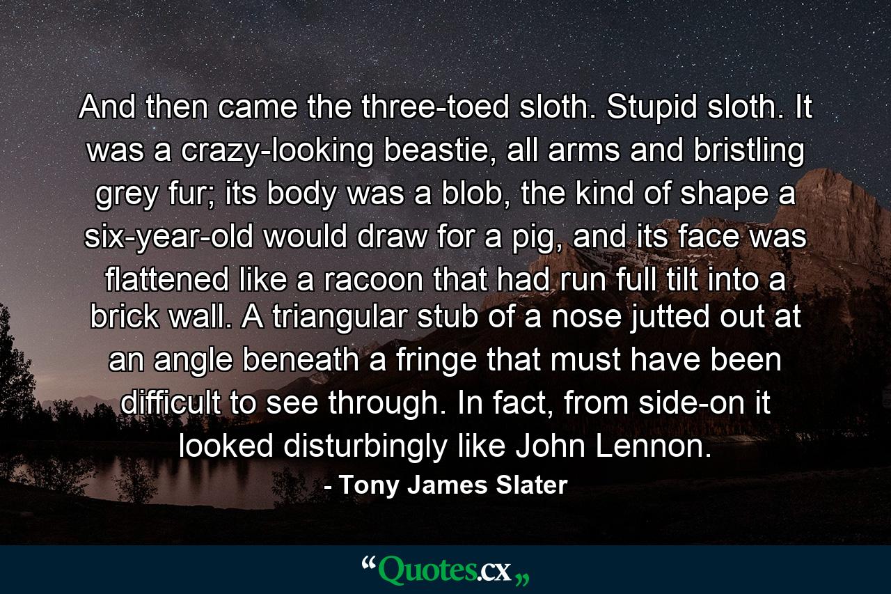 And then came the three-toed sloth. Stupid sloth. It was a crazy-looking beastie, all arms and bristling grey fur; its body was a blob, the kind of shape a six-year-old would draw for a pig, and its face was flattened like a racoon that had run full tilt into a brick wall. A triangular stub of a nose jutted out at an angle beneath a fringe that must have been difficult to see through. In fact, from side-on it looked disturbingly like John Lennon. - Quote by Tony James Slater