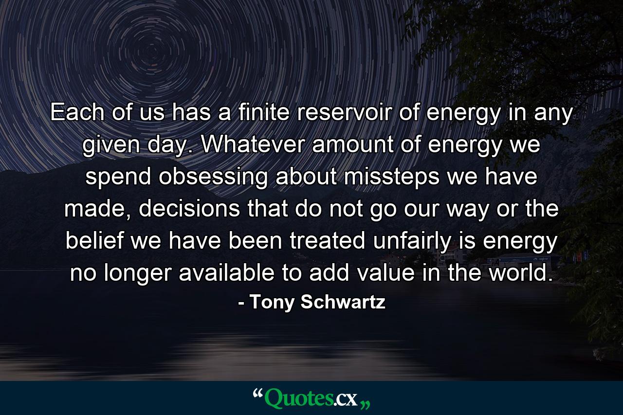 Each of us has a finite reservoir of energy in any given day. Whatever amount of energy we spend obsessing about missteps we have made, decisions that do not go our way or the belief we have been treated unfairly is energy no longer available to add value in the world. - Quote by Tony Schwartz