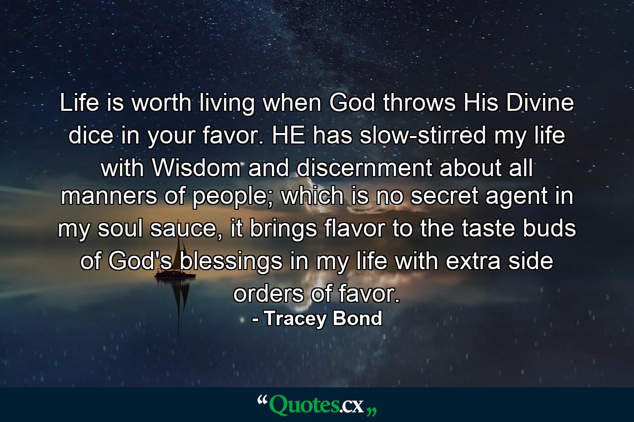 Life is worth living when God throws His Divine dice in your favor. HE has slow-stirred my life with Wisdom and discernment about all manners of people; which is no secret agent in my soul sauce, it brings flavor to the taste buds of God's blessings in my life with extra side orders of favor. - Quote by Tracey Bond