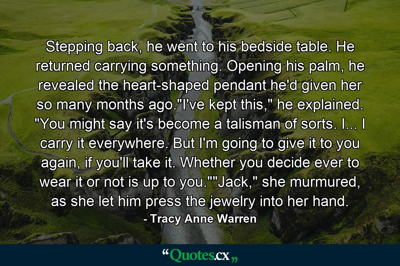 Stepping back, he went to his bedside table. He returned carrying something. Opening his palm, he revealed the heart-shaped pendant he'd given her so many months ago.