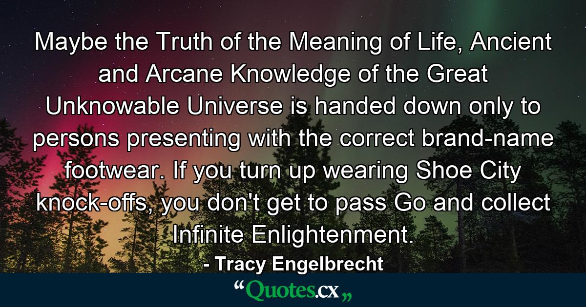 Maybe the Truth of the Meaning of Life, Ancient and Arcane Knowledge of the Great Unknowable Universe is handed down only to persons presenting with the correct brand-name footwear. If you turn up wearing Shoe City knock-offs, you don't get to pass Go and collect Infinite Enlightenment. - Quote by Tracy Engelbrecht