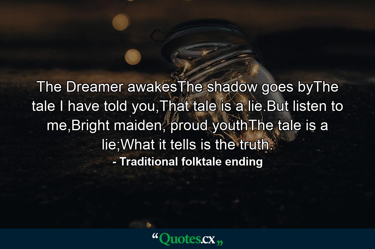 The Dreamer awakesThe shadow goes byThe tale I have told you,That tale is a lie.But listen to me,Bright maiden, proud youthThe tale is a lie;What it tells is the truth. - Quote by Traditional folktale ending