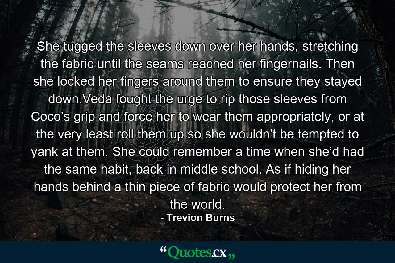 She tugged the sleeves down over her hands, stretching the fabric until the seams reached her fingernails. Then she locked her fingers around them to ensure they stayed down.Veda fought the urge to rip those sleeves from Coco’s grip and force her to wear them appropriately, or at the very least roll them up so she wouldn’t be tempted to yank at them. She could remember a time when she’d had the same habit, back in middle school. As if hiding her hands behind a thin piece of fabric would protect her from the world. - Quote by Trevion Burns