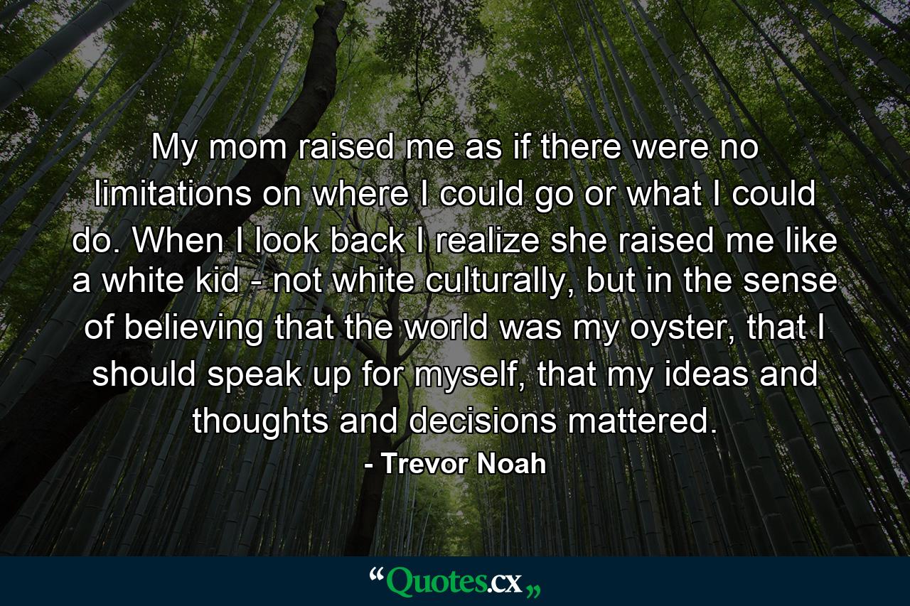 My mom raised me as if there were no limitations on where I could go or what I could do. When I look back I realize she raised me like a white kid - not white culturally, but in the sense of believing that the world was my oyster, that I should speak up for myself, that my ideas and thoughts and decisions mattered. - Quote by Trevor Noah