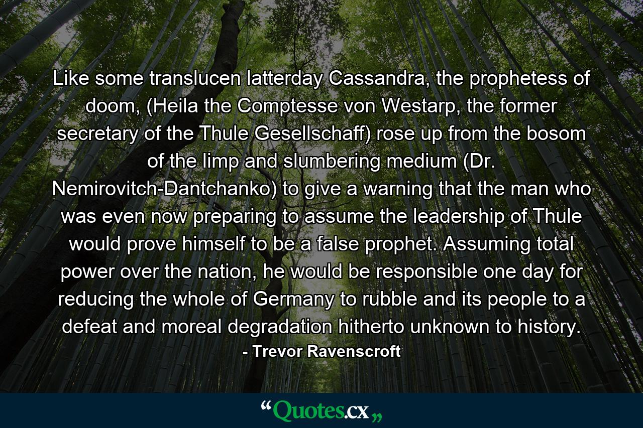 Like some translucen latterday Cassandra, the prophetess of doom, (Heila the Comptesse von Westarp, the former secretary of the Thule Gesellschaff) rose up from the bosom of the limp and slumbering medium (Dr. Nemirovitch-Dantchanko) to give a warning that the man who was even now preparing to assume the leadership of Thule would prove himself to be a false prophet. Assuming total power over the nation, he would be responsible one day for reducing the whole of Germany to rubble and its people to a defeat and moreal degradation hitherto unknown to history. - Quote by Trevor Ravenscroft