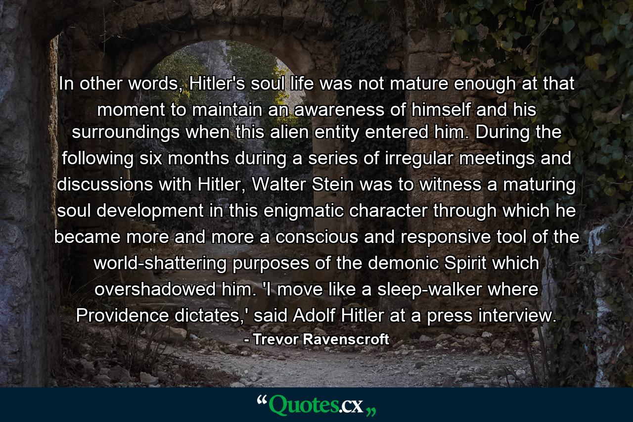 In other words, Hitler's soul life was not mature enough at that moment to maintain an awareness of himself and his surroundings when this alien entity entered him. During the following six months during a series of irregular meetings and discussions with Hitler, Walter Stein was to witness a maturing soul development in this enigmatic character through which he became more and more a conscious and responsive tool of the world-shattering purposes of the demonic Spirit which overshadowed him. 'I move like a sleep-walker where Providence dictates,' said Adolf Hitler at a press interview. - Quote by Trevor Ravenscroft