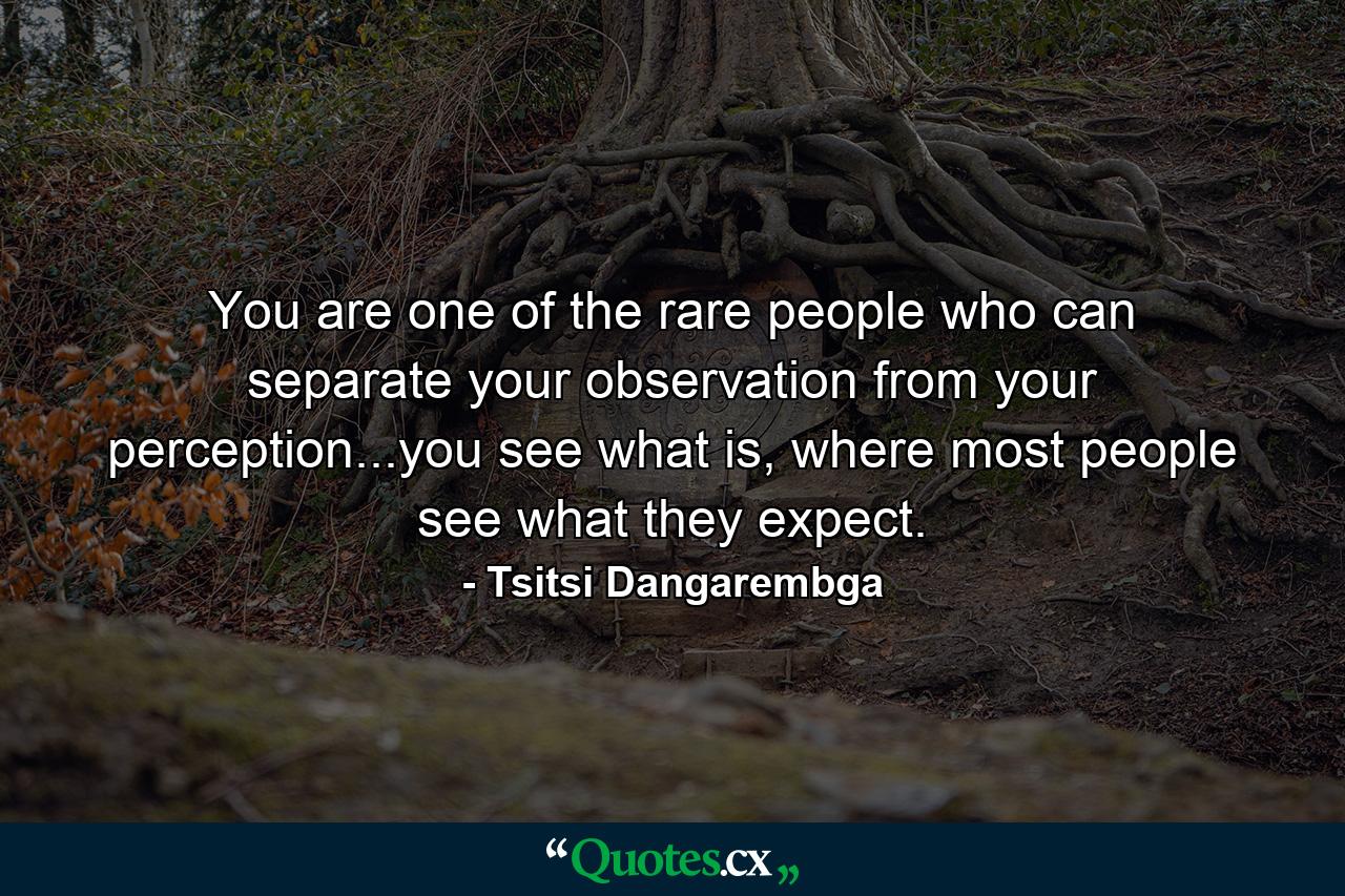 You are one of the rare people who can separate your observation from your perception...you see what is, where most people see what they expect. - Quote by Tsitsi Dangarembga