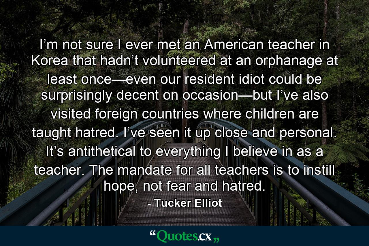 I’m not sure I ever met an American teacher in Korea that hadn’t volunteered at an orphanage at least once—even our resident idiot could be surprisingly decent on occasion—but I’ve also visited foreign countries where children are taught hatred. I’ve seen it up close and personal. It’s antithetical to everything I believe in as a teacher. The mandate for all teachers is to instill hope, not fear and hatred. - Quote by Tucker Elliot