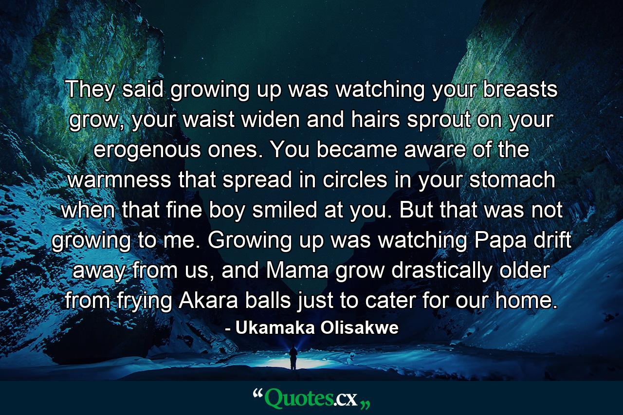 They said growing up was watching your breasts grow, your waist widen and hairs sprout on your erogenous ones. You became aware of the warmness that spread in circles in your stomach when that fine boy smiled at you. But that was not growing to me. Growing up was watching Papa drift away from us, and Mama grow drastically older from frying Akara balls just to cater for our home. - Quote by Ukamaka Olisakwe