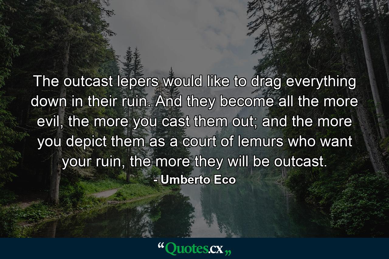 The outcast lepers would like to drag everything down in their ruin. And they become all the more evil, the more you cast them out; and the more you depict them as a court of lemurs who want your ruin, the more they will be outcast. - Quote by Umberto Eco