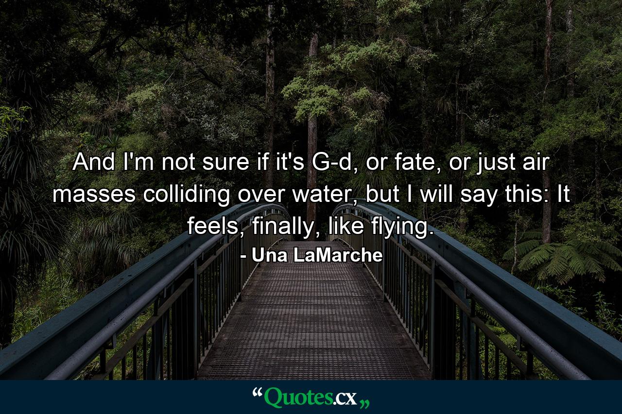 And I'm not sure if it's G-d, or fate, or just air masses colliding over water, but I will say this: It feels, finally, like flying. - Quote by Una LaMarche