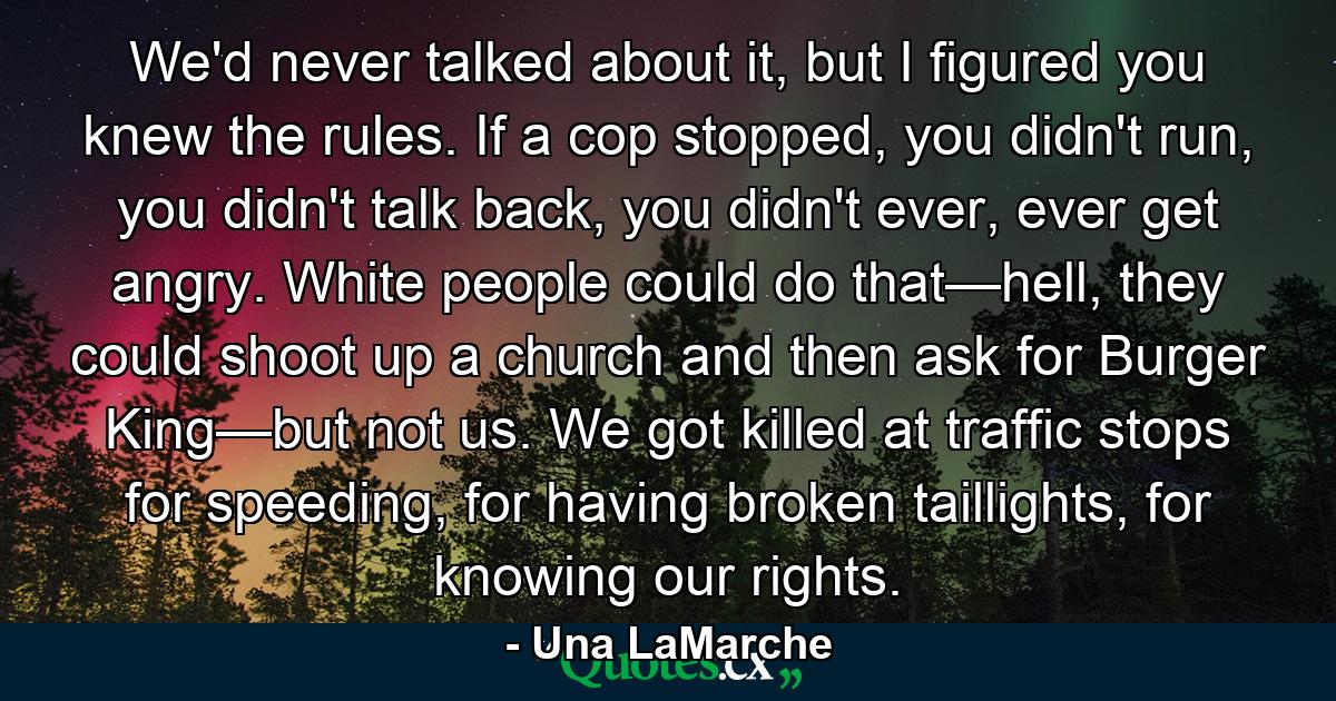 We'd never talked about it, but I figured you knew the rules. If a cop stopped, you didn't run, you didn't talk back, you didn't ever, ever get angry. White people could do that—hell, they could shoot up a church and then ask for Burger King—but not us. We got killed at traffic stops for speeding, for having broken taillights, for knowing our rights. - Quote by Una LaMarche